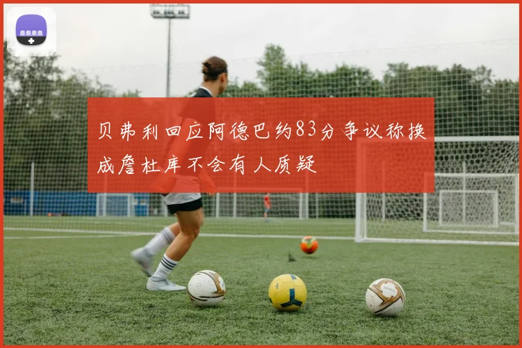 贝弗利回应阿德巴约83分争议称换成詹杜库不会有人质疑