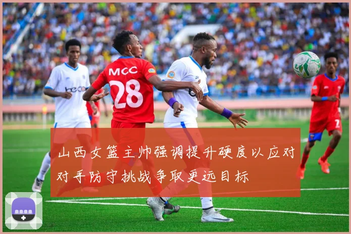 山西女篮主帅强调提升硬度以应对对手防守挑战争取更远目标