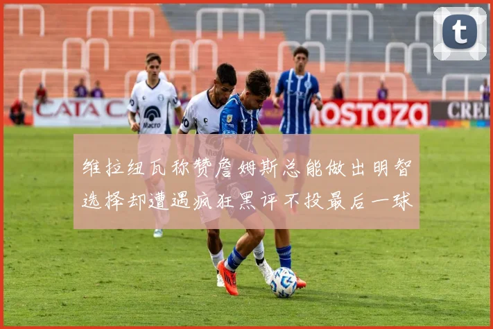 维拉纽瓦称赞詹姆斯总能做出明智选择却遭遇疯狂黑评不投最后一球