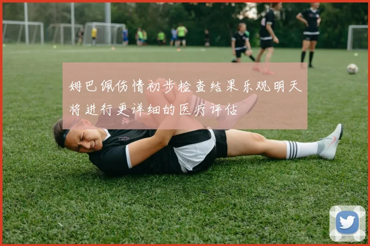 姆巴佩伤情初步检查结果乐观明天将进行更详细的医疗评估