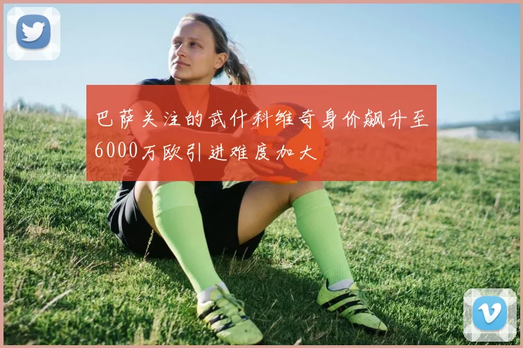 巴萨关注的武什科维奇身价飙升至6000万欧引进难度加大