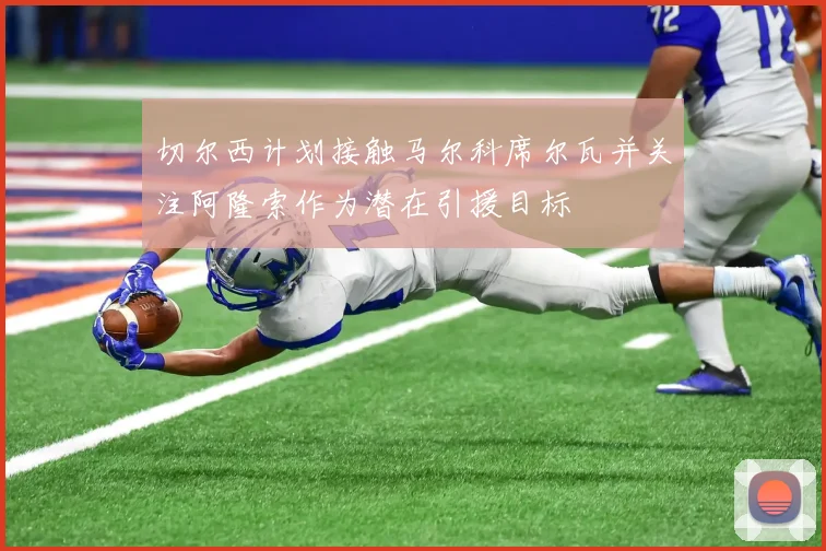 切尔西计划接触马尔科席尔瓦并关注阿隆索作为潜在引援目标