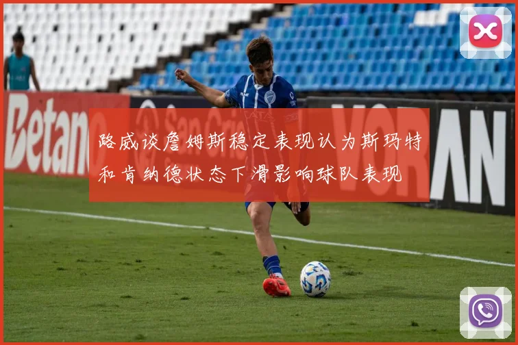 路威谈詹姆斯稳定表现认为斯玛特和肯纳德状态下滑影响球队表现