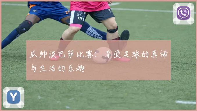 瓜帅谈巴萨比赛：享受足球的真谛与生活的乐趣