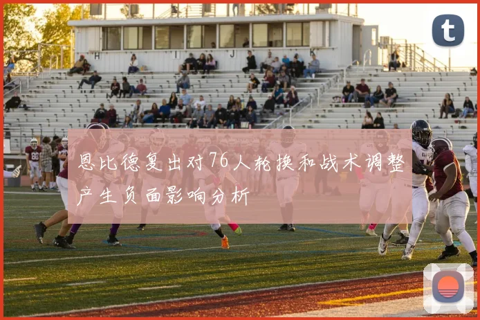 恩比德复出对76人轮换和战术调整产生负面影响分析