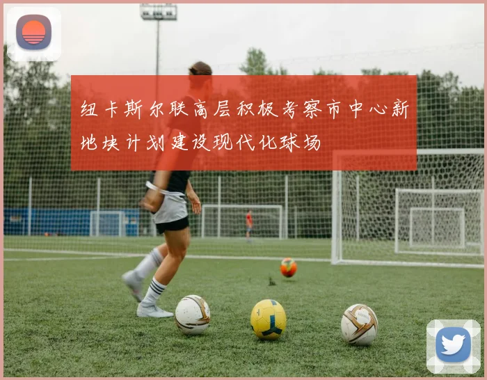 纽卡斯尔联高层积极考察市中心新地块计划建设现代化球场