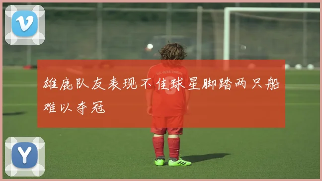雄鹿队友表现不佳球星脚踏两只船难以夺冠