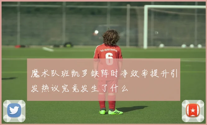 魔术队班凯罗缺阵时净效率提升引发热议究竟发生了什么