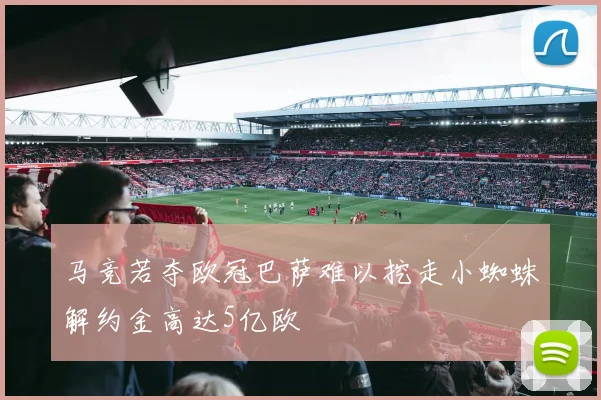 马竞若夺欧冠巴萨难以挖走小蜘蛛解约金高达5亿欧