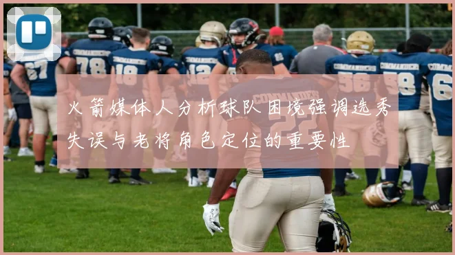 火箭媒体人分析球队困境强调选秀失误与老将角色定位的重要性