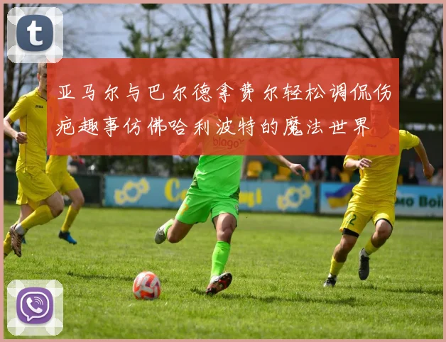 亚马尔与巴尔德拿费尔轻松调侃伤疤趣事仿佛哈利波特的魔法世界