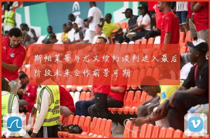 斯帕莱蒂与尤文续约谈判进入最后阶段未来合作前景可期