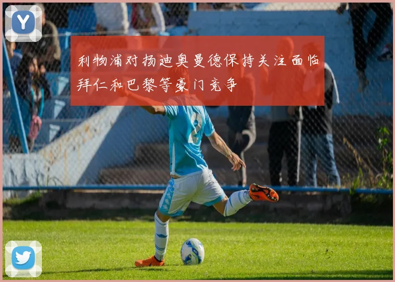 利物浦对扬迪奥曼德保持关注面临拜仁和巴黎等豪门竞争