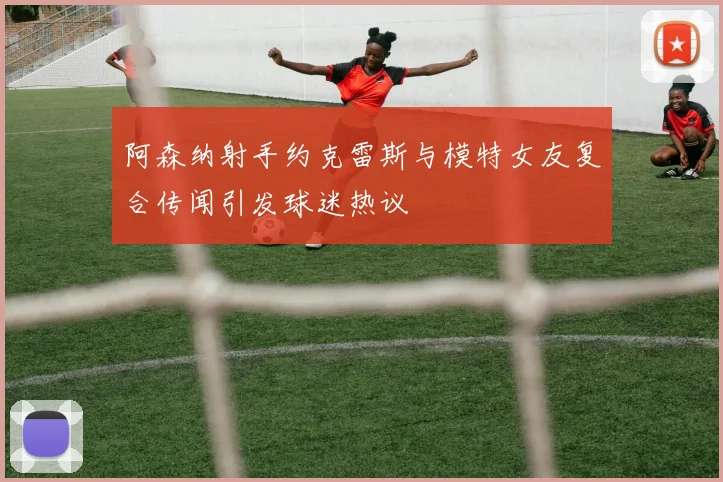 阿森纳射手约克雷斯与模特女友复合传闻引发球迷热议