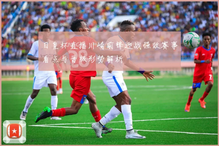 日皇杯直播川崎前锋迎战强敌赛事看点与晋级形势解析