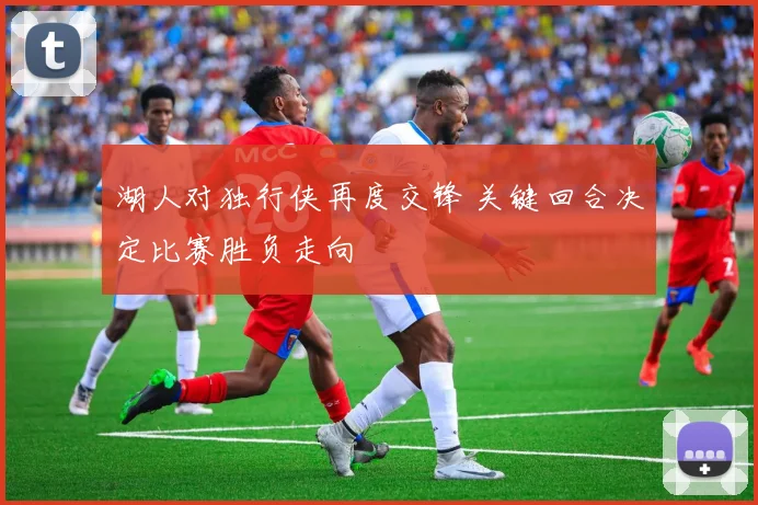湖人对独行侠再度交锋 关键回合决定比赛胜负走向