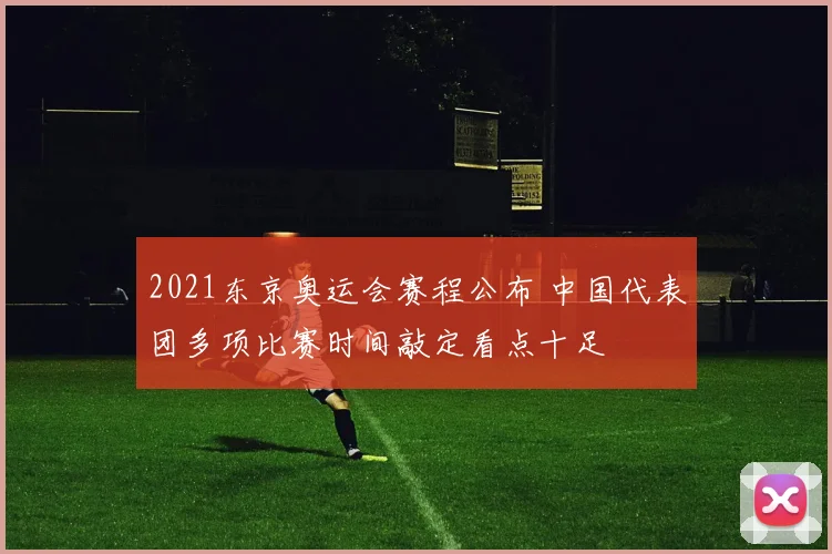 2021东京奥运会赛程公布 中国代表团多项比赛时间敲定看点十足