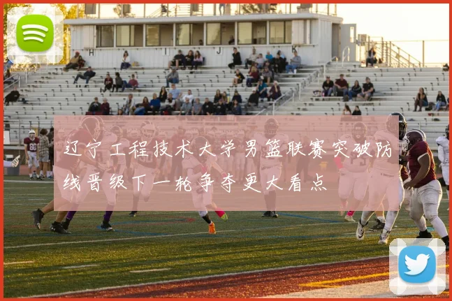 辽宁工程技术大学男篮联赛突破防线晋级下一轮争夺更大看点