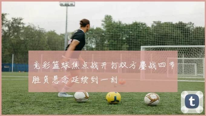 竞彩篮球焦点战开打双方鏖战四节胜负悬念延续到一刻