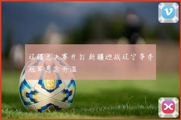 辽疆总决赛开打 新疆迎战辽宁争夺冠军悬念升温