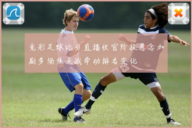 竞彩足球比分直播收官阶段悬念加剧多场焦点战牵动排名变化