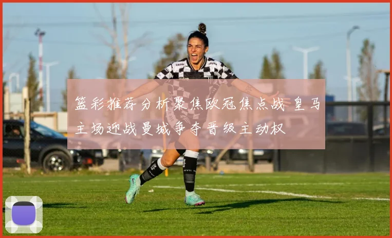 篮彩推荐分析聚焦欧冠焦点战 皇马主场迎战曼城争夺晋级主动权