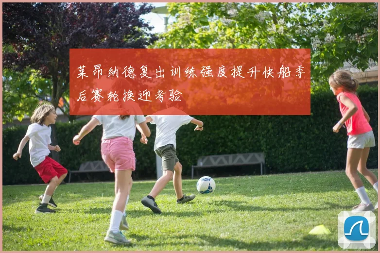 莱昂纳德复出训练强度提升快船季后赛轮换迎考验