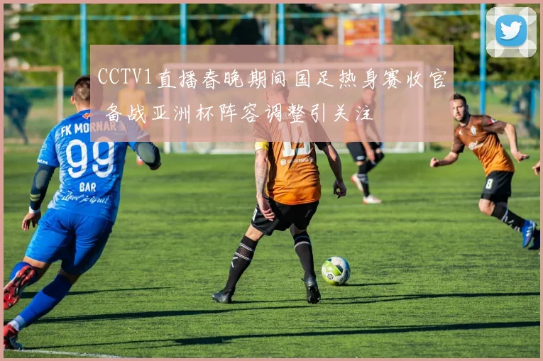 CCTV1直播春晚期间国足热身赛收官 备战亚洲杯阵容调整引关注
