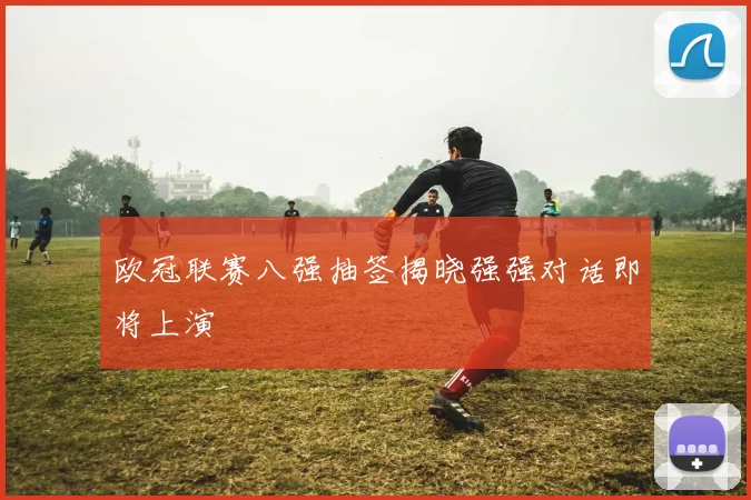 欧冠联赛八强抽签揭晓强强对话即将上演