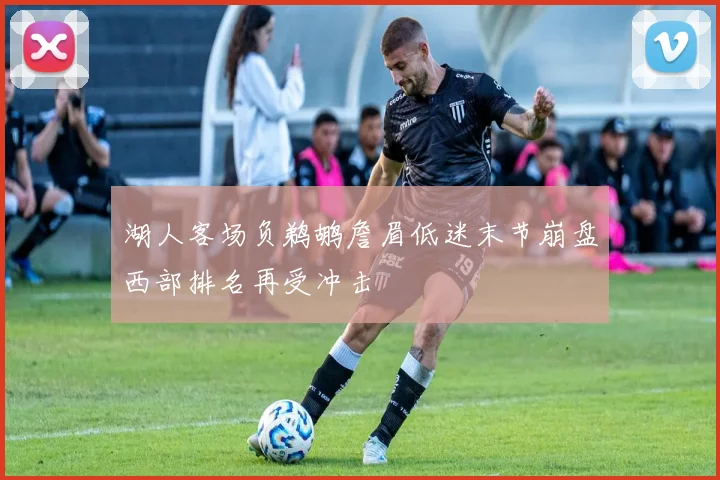 湖人客场负鹈鹕詹眉低迷末节崩盘西部排名再受冲击