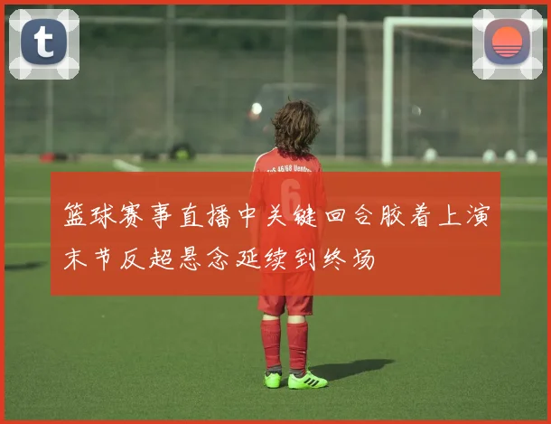 篮球赛事直播中关键回合胶着上演末节反超悬念延续到终场