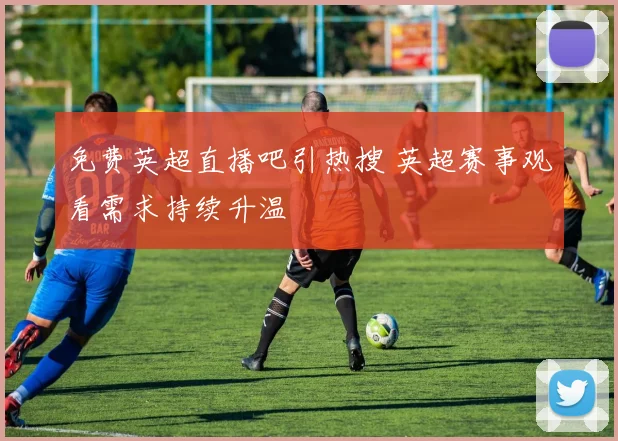 免费英超直播吧引热搜 英超赛事观看需求持续升温