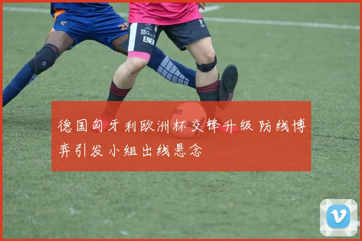 德国匈牙利欧洲杯交锋升级 防线博弈引发小组出线悬念