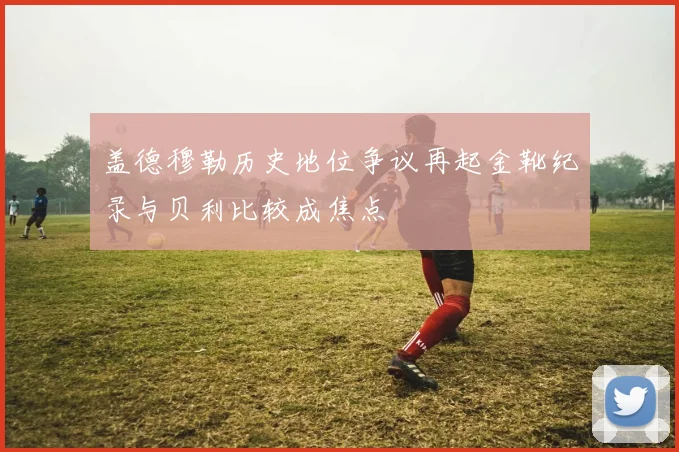 盖德穆勒历史地位争议再起金靴纪录与贝利比较成焦点