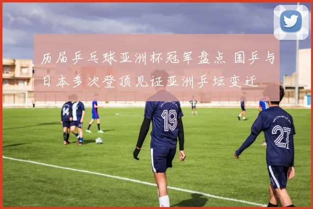 历届乒乓球亚洲杯冠军盘点 国乒与日本多次登顶见证亚洲乒坛变迁