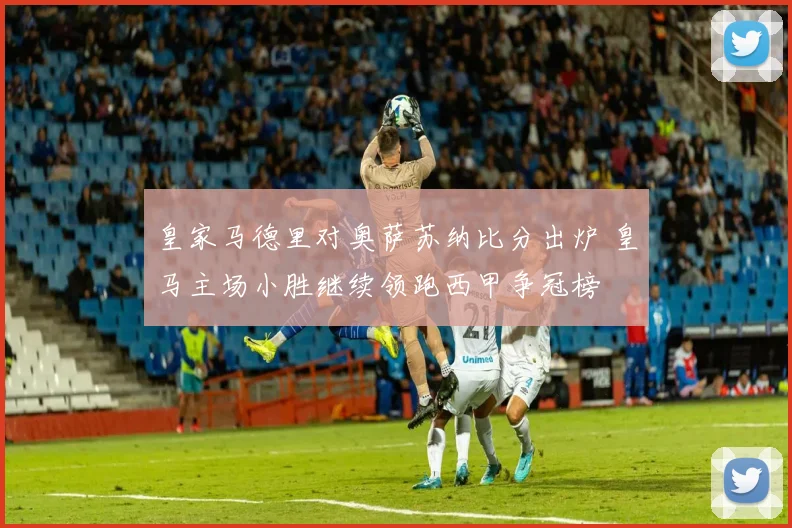 皇家马德里对奥萨苏纳比分出炉 皇马主场小胜继续领跑西甲争冠榜
