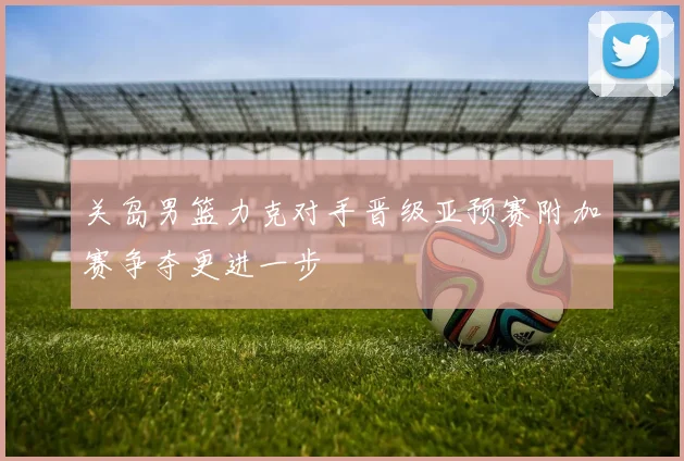 关岛男篮力克对手晋级亚预赛附加赛争夺更进一步